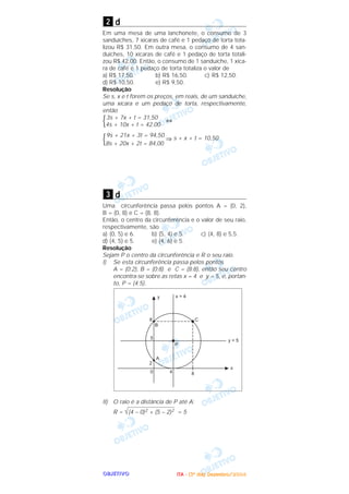 OOOOBBBBJJJJEEEETTTTIIIIVVVVOOOO
d
Em uma mesa de uma lanchonete, o consumo de 3
sanduíches, 7 xícaras de café e 1 pedaço de torta tota-
lizou R$ 31,50. Em outra mesa, o consumo de 4 san-
duíches, 10 xícaras de café e 1 pedaço de torta totali-
zou R$ 42,00. Então, o consumo de 1 sanduíche, 1 xíca-
ra de café e 1 pedaço de torta totaliza o valor de
a) R$ 17,50. b) R$ 16,50. c) R$ 12,50.
d) R$ 10,50. e) R$ 9,50.
Resolução
Se s, x e t forem os preços, em reais, de um sanduíche,
uma xícara e um pedaço de torta, respectivamente,
então
3s + 7x + t = 31,50
{ ⇔
4s + 10x + t = 42,00
9s + 21x + 3t = 94,50
{ ⇒ s + x + t = 10,50
8s + 20x + 2t = 84,00
d
Uma circunferência passa pelos pontos A = (0, 2),
B = (0, 8) e C = (8, 8).
Então, o centro da circunferência e o valor de seu raio,
respectivamente, são
a) (0, 5) e 6. b) (5, 4) e 5. c) (4, 8) e 5,5.
d) (4, 5) e 5. e) (4, 6) e 5.
Resolução
Sejam P o centro da circunferência e R o seu raio.
I) Se esta circunferência passa pelos pontos
A = (0;2), B = (0;8) e C = (8;8), então seu centro
encontra-se sobre as retas x = 4 e y = 5, e, portan-
to, P = (4;5).
II) O raio é a distância de P até A:
R = (4 – 0)2 + (5 – 2)2 = 5
3
2
IIIITTTTAAAA ---- ((((3333ºººº ddddiiiiaaaa)))) DDDDeeeezzzzeeeemmmmbbbbrrrroooo////2222000000004444
 