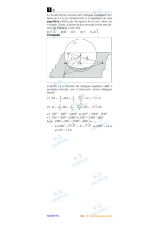 OOOOBBBBJJJJEEEETTTTIIIIVVVVOOOO
c
A circunferência inscrita num triângulo equilátero com
lados de 6 cm de comprimento é a interseção de uma
superfície esférica de raio igual a 4cm com o plano do
triângulo. Então, a distância do centro da esfera aos vér-
tices do triângulo é (em cm)
a) 3͙ෆ3. b) 6. c) 5. d) 4. e) 2͙ෆ5.
Resolução
O ponto I é o incentro do triângulo equilátero ABC e
portanto coincide com o baricentro desse triângulo.
Assim:
1º) MI = AM = . cm = cm
2º) BI = BN = . cm = cm
3º) (OI)2 + (MI)2 = (OM)2 ⇔ (OI)2 = (OM)2 – (MI)2
4º) (OI)2 + (BI)2 = (OB)2 ⇔ (OI)2 = (OB)2 – (BI)2
Logo: (OB)2 – (BI)2 = (OM)2 – (MI)2 ⇔
⇔ (OB)2 – = 42 – ⇔ (OB)2 = 25 ⇔
⇔ OB = 5 cm
(͙ළළ3)2(2͙ළළ3)2
2͙ළළ36͙ළළ3
––––
2
2
–––
3
2
–––
3
͙ළළ36͙ළළ3
––––
2
1
–––
3
1
–––
3
7
IIIITTTTAAAA ---- ((((3333ºººº ddddiiiiaaaa)))) DDDDeeeezzzzeeeemmmmbbbbrrrroooo////2222000000004444
 