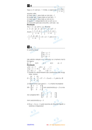 OOOOBBBBJJJJEEEETTTTIIIIVVVVOOOO
d
Seja z ∈ ‫ރ‬ com |z| = 1. Então, a expressão
assume valor
a) maior que 1, para todo w com |w| > 1.
b) menor que 1, para todo w com |w| < 1.
c) maior que 1, para todo w com w ≠ z.
d) igual a 1, independente de w com w ≠ z.
e) crescente para |w| crescente, com |w| < |z|.
Resolução
Se z = x + yi, com x, y ∈ ‫ޒ‬ então
z .
–
z = (x + yi) . (x – yi) = x2 + y2 = |z|2 = 1
Assim, = =
= = | z–| = | z| = 1, para z ≠ w
a
O sistema linear
Ά
não admite solução se e somente se o número real b
for igual a
a) – 1. b) 0. c) 1. d) 2. e) – 2
Resolução
⇔
1) Sendo D o determinante dos coeficientes das incóg-
nitas, temos:
D = = b3 + 1 = 0 ⇔ b = –1, pois b ∈ ‫.ޒ‬
2) Observemos que para b = –1 a matriz incompleta
MI = tem característica p = 2 e a ma-
triz completa MC =
tem característica q = 3.
3) Se p = 2 ≠ q = 3, pelo teorema de Rouché-Capelli, o
sistema é impossível.
]–1 1 0 1
0 –1 1 1
1 0 –1 1
[
]–1 1 0
0 –1 1
1 0 –1
[
|
b 1 0
0 b 1
1 0 b|
bx + y = 1
by + z = 1
x + bz = 1{
bx + y = 1
by + z = 1
x + bz = 1{
bx + y = 1
by + z = 1
x + bz = 1
18
|z– . (z – w)
––––––––––––
z – w|
|z . z– – z– . w
––––––––––––
z – w||1 – z– . w
––––––––––
z – w|
|1 – z
–
w
–––––––
z – w|
17
IIIITTTTAAAA ---- ((((3333ºººº ddddiiiiaaaa)))) DDDDeeeezzzzeeeemmmmbbbbrrrroooo////2222000000004444
 