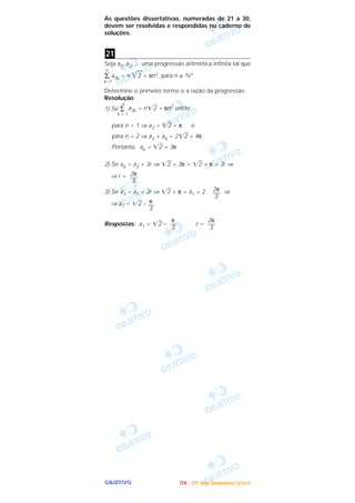 OOOOBBBBJJJJEEEETTTTIIIIVVVVOOOO
As questões dissertativas, numeradas de 21 a 30,
devem ser resolvidas e respondidas no caderno de
soluções.
Seja a1, a2, ... uma progressão aritmética infinita tal que
n
∑ a3k = n ͙ෆ2 + πn2, para n ∈ ‫*ގ‬
k=1
Determine o primeiro termo e a razão da progressão.
Resolução
1) Se ∑
n
k = 1
a3k = n͙ළ2 + πn2 então
para n = 1 ⇒ a3 = ͙ළ2 + π e
para n = 2 ⇒ a3 + a6 = 2͙ළ2 + 4π
Portanto, a6 = ͙ළ2 + 3π
2) Se a6 = a3 + 3r ⇒ ͙ළ2 + 3π = ͙ළ2 + π + 3r ⇒
⇒ r =
3) Se a3 = a1 + 2r ⇒ ͙ළ2 + π = a1 + 2 . ⇒
⇒ a1 = ͙ළ2 –
Respostas: a1 = ͙ළ2 – r =
2π
—–
3
π
––
3
π
––
3
2π
—–
3
2π
—–
3
21
IIIITTTTAAAA ---- ((((3333ºººº ddddiiiiaaaa)))) DDDDeeeezzzzeeeemmmmbbbbrrrroooo////2222000000004444
 