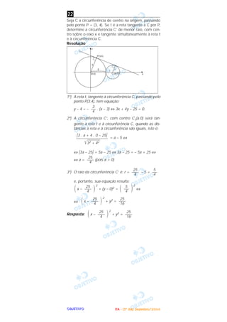 OOOOBBBBJJJJEEEETTTTIIIIVVVVOOOO
Seja C a circunferência de centro na origem, passando
pelo ponto P = (3, 4). Se t é a reta tangente a C por P,
determine a circunferência C’ de menor raio, com cen-
tro sobre o eixo x e tangente simultaneamente à reta t
e à circunferência C.
Resolução
1º) A reta t, tangente à circunferência C, passando pelo
ponto P(3;4), tem equação:
y – 4 = – . (x – 3) ⇔ 3x + 4y – 25 = 0.
2º) A circunferência C’, com centro C1(a;0) será tan-
gente à reta t e à circunferência C, quando as dis-
tâncias à reta e à circunferência são iguais, isto é:
= a – 5 ⇔
⇔ ͉3a – 25͉ = 5a – 25 ⇔ 3a – 25 = – 5a + 25 ⇔
⇔ a = (pois a > 0)
3º) O raio da circunferência C’ é: r = – 5 =
e, portanto, sua equação resulta:
x –
2
+ (y – 0)2 =
2
⇔
⇔ x –
2
+ y2 =
Resposta: x –
2
+ y2 =
25
—––
16΃25
—––
4΂
25
—––
16΃25
—––
4΂
΃5
—–
4΂΃25
—––
4΂
5
—–
4
25
—––
4
25
—––
4
͉3 . a + 4 . 0 – 25͉
—–––––––––––––––
͙ළළළළළළළළළළ32 + 42
3
—–
4
22
IIIITTTTAAAA ---- ((((3333ºººº ddddiiiiaaaa)))) DDDDeeeezzzzeeeemmmmbbbbrrrroooo////2222000000004444
 