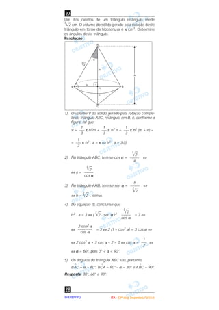 OOOOBBBBJJJJEEEETTTTIIIIVVVVOOOO
Um dos catetos de um triângulo retângulo mede
3
͙ළ2 cm. O volume do sólido gerado pela rotação deste
triângulo em torno da hipotenusa é π cm3. Determine
os ângulos deste triângulo.
Resolução
1) O volume V do sólido gerado pela rotação comple-
ta do triângulo ABC, retângulo em B, é, conforme a
figura, tal que:
V = π h2m + π h2 n = π h2 (m + n) =
= π h2 . a = π ⇔ h2 . a = 3 (I)
2) No triângulo ABC, tem-se cos α = ⇔
⇔ a =
3) No triângulo AHB, tem-se sen α = ⇔
⇔ h =
3
͙ෆ2 . sen α.
4) Da equação (I), conclui-se que
h2 . a = 3 ⇔ (
3
͙ෆ2 . sen α )2 . = 3 ⇔
⇔ = 3 ⇔ 2 (1 – cos2 α) = 3 cos α ⇔
⇔ 2 cos2 α + 3 cos α – 2 = 0 ⇔ cos α = ⇔
⇔ α = 60°, pois 0° < α < 90°.
5) Os ângulos do triângulo ABC são, portanto,
B
^
AC = α = 60°, B
^
CA = 90° – α = 30° e A
^
BC = 90°.
Resposta: 30°, 60° e 90°.
28
1
–––
2
2 sen2 α
––––––––
cos α
3
͙ෆ2
–––––
cos α
h
–––––
3
͙ෆ2
3
͙ෆ2
–––––
cos α
3
͙ෆ2
–––––
a
1
–––
3
1
–––
3
1
–––
3
1
–––
3
27
IIIITTTTAAAA ---- ((((3333ºººº ddddiiiiaaaa)))) DDDDeeeezzzzeeeemmmmbbbbrrrroooo////2222000000004444
 