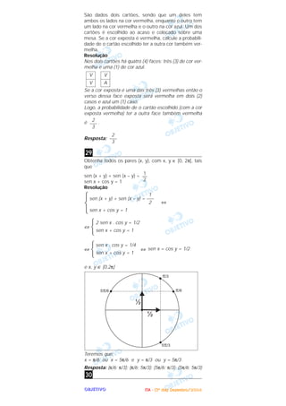 OOOOBBBBJJJJEEEETTTTIIIIVVVVOOOO
São dados dois cartões, sendo que um deles tem
ambos os lados na cor vermelha, enquanto o outro tem
um lado na cor vermelha e o outro na cor azul. Um dos
cartões é escolhido ao acaso e colocado sobre uma
mesa. Se a cor exposta é vermelha, calcule a probabili-
dade de o cartão escolhido ter a outra cor também ver-
melha.
Resolução
Nos dois cartões há quatro (4) faces: três (3) de cor ver-
melha e uma (1) de cor azul.
Se a cor exposta é uma das três (3) vermelhas então o
verso dessa face exposta será vermelha em dois (2)
casos e azul um (1) caso.
Logo, a probabilidade de o cartão escolhido (com a cor
exposta vermelha) ter a outra face também vermelha
é .
Resposta:
Obtenha todos os pares (x, y), com x, y ∈ [0, 2π], tais
que
sen (x + y) + sen (x – y) =
sen x + cos y = 1
Resolução
⇔
⇔
⇔ ⇔
e x, y ∈ [0,2π]
Teremos que:
x = π/6 ou x = 5π/6 e y = π/3 ou y = 5π/3
Resposta: (π/6; π/3); (π/6; 5π/3); (5π/6; π/3); (5π/6; 5π/3)
30
sen x = cos y = 1/2
sen x . cos y = 1/4
sen x + cos y = 1
2 sen x . cos y = 1/2
sen x + cos y = 1
1
sen (x + y) + sen (x – y) = –––
2
sen x + cos y = 1
1
—
2
29
2
–––
3
2
–––
3
V
A
V
V
IIIITTTTAAAA ---- ((((3333ºººº ddddiiiiaaaa)))) DDDDeeeezzzzeeeemmmmbbbbrrrroooo////2222000000004444
 