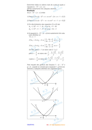 OOOOBBBBJJJJEEEETTTTIIIIVVVVOOOO
Determine todos os valores reais de a para os quais a
equação (x – 1)2 = | x – a |
admita exatamente três soluções distintas.
Resolução
Se (x – 1)2 = | x – a | então
1) Para x ≥ a ⇒ (x – 1)2 = x – a ⇒ x2 – 3x + a + 1 = 0 (1)
2) Para x ≤ a ⇒ (x – 1)2 = –x + a ⇒ x2 – x + 1 – a = 0 (2)
3) Os discriminantes das equações (1) e (2) são
∆1 = (–3)2 – 4 . 1 . (a + 1) ⇒ ∆1 = 5 – 4a
∆2 = (–1)2 – 4 . 1 . (1 – a) ⇒ ∆2 = 4a – 3
4) A equação (x – 1)2 = ͉x – a͉ terá exatamente três solu-
ções distintas se:
1º) a = 1
2º) ∆1 > 0 e ∆2 = 0 ⇒ ⇒ a =
3º) ∆1 = 0 e ∆2 > 0 ⇒ ⇒ a =
De fato, para a = 1 as raízes são 0, 1 e 2;
para a = as raízes são , ,
e para a = as raízes são , e .
Pelo traçado dos gráficos das funções f = (x – 1)2 e
g = ͉x – a͉ pode-se concluir que a equação f = g terá exa-
tamente 3 soluções distintas nos seguintes casos:
3
––
2
1 + ͙ළළ2
–––––––
2
1 – ͙ළළ2
–––––––
2
5
––
4
3 + ͙ළළ2
–––––––
2
3 – ͙ළළ2
–––––––
2
1
––
2
3
––
4
5
––
4
5 – 4a = 0
4a – 3 > 0{
3
––
4
5 – 4a > 0
4a – 3 = 0{
IIIITTTTAAAA ---- ((((3333ºººº ddddiiiiaaaa)))) DDDDeeeezzzzeeeemmmmbbbbrrrroooo////2222000000004444
 