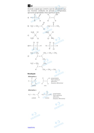 OOOOBBBBJJJJEEEETTTTIIIIVVVVOOOO
d
Assinale a opção que contém o par de substâncias que,
nas mesmas condições de pressão e temperatura,
apresenta propriedades físico-químicas iguais.
H O H OH
|
a) H — C — C C = C
|
H H H H
O O
b) H3C — CH2 — C H3C — C — CH3
H
H3N Cl H3N Cl
c) Pt Pt
H3N Cl Cl NH3
Cl Cl Cl H
| | | |
d) H — C — C — H H — C — C — H
| | | |
H H H Cl
H3C — CH2 CH2 — CH2 — CH3
e) C = C
H CH3
H3C — CH2 CH3
C = C
H CH2 — CH2 — CH3
Resolução
Alternativa a
H — C — C
H
H
O
H
C = C
OH
H
H
H
propriedades
físico-químicas
diferentes
(funções diferentes)
aldeído enol
Alternativa b
H3C — CH2 — C
H
H3C — C — CH3
O
propriedades
físico-químicas
diferentes
(funções diferentes)aldeído cetona
O
2
 