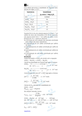 OOOOBBBBJJJJEEEETTTTIIIIVVVVOOOO
c
Esta tabela apresenta a solubilidade de algumas subs-
tâncias em água, a 15°C:
Quando 50 mL de uma solução aquosa 0,10 moI L–1 em
sulfato de zinco são misturados a 50 mL de uma solu-
ção aquosa 0,010 moI L–1 em sulfito de sódio, à tem-
peratura de 15°C, espera-se observar
a) a formação de uma solução não saturada constituída
pela mistura das duas substâncias.
b) a precipitação de um sólido constituído por sulfeto
de zinco.
c) a precipitação de um sólido constituído por sulfito de
zinco.
d) a precipitação de um sólido constituído por sulfato de
zinco.
e) a precipitação de um sólido constituído por sulfeto
de sódio.
Resolução
Poderá precipitar o ZnSO3 de acordo com a equação:
ZnSO4 + Na2SO3 → ZnSO3 + Na2SO4
Cálculo da quantidade de matéria logo após a mistura:
ZnSO4 : 1 L ————— 0,10 mol
x = 5 .10–3 mol50 . 10–3L —–— x
Na2SO3 : 1 L ————— 0,010 mol
y = 5 . 10–4 mol
50 . 10–3L —–— y
Concentração dos íons Zn2+ e SO2–
3
logo após a mistura:
[Zn2+] = = 5. 10–2 mol/L
[SO2–
3
] = = 5. 10–3 mol/L
Cálculo do KPS (produto de solubilidade) do
ZnSO3 . 2H2O:
MZnSO3 . 2H2O = 181g/mol
Na solução saturada, temos:
nZnSO4 . 2H2O = = 8,8 . 10–4 mol/L
ZnSO4 . 2H2O(s) →← Zn2+(aq) + SO2–
3
(aq)
8,8 .10–4 mol –––––– 8,8 .10–4mol ––––– 8,8 .10–4mol
[SO2–
3
] = [Zn2+] = = 8,8 . 10–3 mol/L
KPS = [Zn2+] . [SO2–
3
]
8,8 . 10–4 mol
–––––––––––––
0,100L
0,16g
–––––––––
181g/mol
5 . 10–4 mol
–––––––––––––
0,100L
5 . 10–3 mol
–––––––––––––
0,100L
Solubilidade
(g soluto / 100g H2O)
0,00069
96
0,16
46
44
32
Substância
ZnS
ZnSO4 . 7H2O
ZnSO3 . 2H2O
Na2S . 9H2O
Na2SO4 . 7H2O
Na2SO3 . 2H2O
3
 