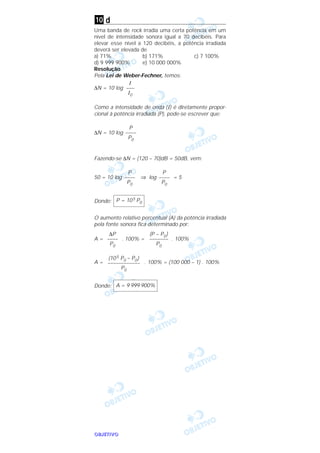 OOOOBBBBJJJJEEEETTTTIIIIVVVVOOOO
d
Uma banda de rock irradia uma certa potência em um
nível de intensidade sonora igual a 70 decibéis. Para
elevar esse nível a 120 decibéis, a potência irradiada
deverá ser elevada de
a) 71% b) 171% c) 7 100%
d) 9 999 900% e) 10 000 000%
Resolução
Pela Lei de Weber-Fechner, temos:
∆N = 10 log
Como a intensidade de onda (I) é diretamente propor-
cional à potência irradiada (P), pode-se escrever que:
∆N = 10 log
Fazendo-se ∆N = (120 – 70)dB = 50dB, vem:
50 = 10 log ⇒ log = 5
Donde:
O aumento relativo percentual (A) da potência irradiada
pela fonte sonora fica determinado por:
A = . 100% = . 100%
A = . 100% = (100 000 – 1) . 100%
Donde: A = 9 999 900%
(105 P0 – P0)
––––––––––––
P0
(P – P0)
–––––––
P0
∆P
––––
P0
P = 105 P0
P
––––
P0
P
––––
P0
P
––––
P0
I
–––
I0
10
 