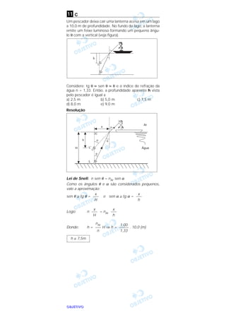 OOOOBBBBJJJJEEEETTTTIIIIVVVVOOOO
c
Um pescador deixa cair uma lanterna acesa em um lago
a 10,0 m de profundidade. No fundo do lago, a lanterna
emite um feixe luminoso formando um pequeno ângu-
lo θ com a vertical (veja figura).
Considere: tg θ sen θ θ e o índice de refração da
água n = 1,33. Então, a profundidade aparente h vista
pelo pescador é igual a
a) 2,5 m b) 5,0 m c) 7,5 m
d) 8,0 m e) 9,0 m
Resolução
Lei de Snell: n sen θ = nAr sen α
Como os ângulos θ e α são considerados pequenos,
vale a aproximação:
sen θ ≅ tg θ = e sen α ≅ tg α =
Logo: n = nAr
Donde: h = H ⇒ h = . 10,0 (m)
h ≅ 7,5m
1,00
–––––
1,33
nAr
–––
n
x
–––
h
x
–––
H
x
–––
h
x
–––
H
h
q
11
 