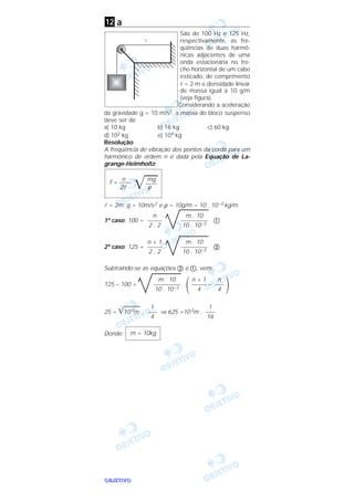 OOOOBBBBJJJJEEEETTTTIIIIVVVVOOOO
a
São de 100 Hz e 125 Hz,
respectivamente, as fre-
qüências de duas harmô-
nicas adjacentes de uma
onda estacionária no tre-
cho horizontal de um cabo
esticado, de comprimento
l = 2 m e densidade linear
de massa igual a 10 g/m
(veja figura).
Considerando a aceleração
da gravidade g = 10 m/s2, a massa do bloco suspenso
deve ser de
a) 10 kg b) 16 kg c) 60 kg
d) 102 kg e) 104 kg
Resolução
A freqüência de vibração dos pontos da corda para um
harmônico de ordem n é dada pela Equação de La-
grange-Helmholtz:
l = 2m; g = 10m/s2 e ρ = 10g/m = 10 . 10–3 kg/m
1º caso: 100 = ቢ
2º caso: 125 = ባ
Subtraindo-se as equações ባ e ቢ, vem:
125 – 100 =
΂ –
΃
25 = ͙ෆෆෆ103m . ⇒ 625 =103m .
Donde: m = 10kg
1
–––
16
1
–––
4
n
–––
4
n + 1
–––––
4
m . 10
–––––––––
10 . 10–3
m . 10
–––––––––
10 . 10–3
n + 1
–––––
2 . 2
m . 10
–––––––––
10 . 10–3
n
–––––
2 . 2
n mgf = ––––
͙ෆෆ––––
2l ρ
l
12
 