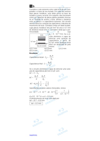 OOOOBBBBJJJJEEEETTTTIIIIVVVVOOOO
b
Considere o vão existente entre cada tecla de um com-
putador e a base do seu teclado. Em cada vão existem
duas placas metálicas, uma delas presa na base do
teclado e a outra, na tecla. Em conjunto, elas funcionam
como um capacitor de placas planas paralelas imersas
no ar. Quando se aciona a tecla, diminui a distância
entre as placas e a capacitância aumenta. Um circuito
elétrico detecta a variação da capacitância, indicativa do
movimento da tecla. Considere então um dado teclado,
cujas placas metálicas têm 40 mm2 de área e 0,7 mm
de distância inicial entre si. Considere ainda que a per-
missividade do ar seja
ε0 = 9 . 10–12 F/m. Se o cir-
cuito eletrônico é capaz de
detectar uma variação da
capacitância a partir de
0,2 pF, então, qualquer tecla
deve ser deslocada de pelo
menos
a) 0,1 mm b) 0,2mm c) 0,3 mm
d) 0,4 mm e) 0,5 mm
Resolução
Capacitância inicial: C0 =
Capacitância final: C =
Se o circuito eletrônico é capaz de detectar uma varia-
ção de capacitância (∆C) de 0,2 pF, vem:
∆C = C – C0
∆C = –
∆C = ε0 A –
Substituindo-se pelos valores fornecidos, temos:
0,2 . 10–12 = 9 . 10–12 . 40 . 10 –6 –
d ≅ 0,5 . 10–3 m ⇒ d = 0,5 mm
O deslocamento da tecla será dado por:
∆d = (0,7 – 0,5) mm
∆d = 0,2 mm
)1
–––––––––
0,7 . 10 –3
1
––
d(
)1
–––
d0
1
–––
d(
ε0 A
–––––
d0
ε0 A
–––––
d
ε0 A
–––––
d
ε0 A
–––––
d0
tecla
base do teclado
0,7 mm
13
 