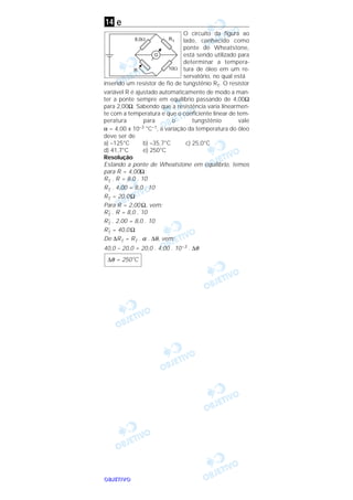 OOOOBBBBJJJJEEEETTTTIIIIVVVVOOOO
e
O circuito da figura ao
lado, conhecido como
ponte de Wheatstone,
está sendo utilizado para
determinar a tempera-
tura de óleo em um re-
servatório, no qual está
inserido um resistor de fio de tungstênio RT. O resistor
variável R é ajustado automaticamente de modo a man-
ter a ponte sempre em equilíbrio passando de 4,00Ω
para 2,00Ω. Sabendo que a resistência varia linearmen-
te com a temperatura e que o coeficiente linear de tem-
peratura para o tungstênio vale
α = 4,00 x 10–3 °C–1, a variação da temperatura do óleo
deve ser de
a) –125°C b) –35,7°C c) 25,0°C
d) 41,7°C e) 250°C
Resolução
Estando a ponte de Wheatstone em equilíbrio, temos
para R = 4,00Ω:
RT . R = 8,0 . 10
RT . 4,00 = 8,0 . 10
RT = 20,0 Ω
Para R = 2,00 Ω, vem:
R’T . R = 8,0 . 10
R’T . 2,00 = 8,0 . 10
R’T = 40,0 Ω
De ∆RT = RT . α . ∆θ, vem:
40,0 – 20,0 = 20,0 . 4,00 . 10–3 . ∆θ
∆θ = 250°C
14
 