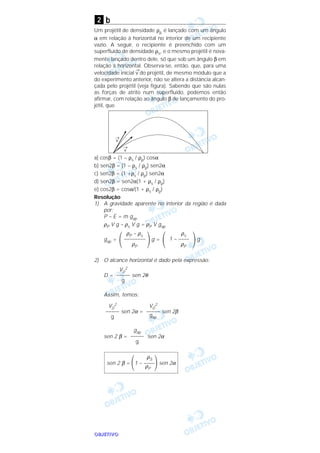 OOOOBBBBJJJJEEEETTTTIIIIVVVVOOOO
b
Um projétil de densidade ρp é lançado com um ângulo
α em relação à horizontal no interior de um recipiente
vazio. A seguir, o recipiente é preenchido com um
superfluido de densidade ρs, e o mesmo projétil é nova-
mente lançado dentro dele, só que sob um ângulo β em
relação à horizontal. Observa-se, então, que, para uma
velocidade inicial
→
v do projétil, de mesmo módulo que a
do experimento anterior, não se altera a distância alcan-
çada pelo projétil (veja figura). Sabendo que são nulas
as forças de atrito num superfluido, podemos então
afirmar, com relação ao ângulo β de lançamento do pro-
jétil, que
a) cosβ = (1 – ρs / ρp) cosα
b) sen2β = (1 – ρs / ρp) sen2α
c) sen2β = (1 +ρs / ρp) sen2α
d) sen2β = sen2α(1 + ρs / ρp)
e) cos2β = cosα/(1 + ρs / ρp)
Resolução
1) A gravidade aparente no interior da região é dada
por:
P – E = m gap
ρP V g – ρs V g = ρP V gap
gap = g = g
2) O alcance horizontal é dado pela expressão:
D = sen 2θ
Assim, temos:
sen 2α = sen 2β
sen 2 β = sen 2α
ρS
sen 2 β = ΂1 – ––––΃sen 2α
ρP
gap
–––––
g
V0
2
–––––
gap
V0
2
–––––
g
V0
2
–––––
g
΃
ρs
1 – ––––
ρP
΂΃
ρP – ρs
––––––––
ρP
΂
2
 