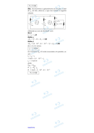 OOOOBBBBJJJJEEEETTTTIIIIVVVVOOOO
Obs.: Ao inserirmos o galvanômetro no circuito, o valor
de i3, de fato, altera-se, o que nos remete à seguinte
solução:
Utilizando as Leis de Kirchhoff, vem:
Nó A
i1 + i2 = i3 (I)
Malha α
–2i2 + 12 – 24 + 4i1 = 0 (II)
Malha β
12i3 + 5,0 . 103 . 0,1 . 10–3 – 12 + 2i2 = 0 (III)
De I, II e III, temos:
Os resistores Rg e R estão associados em paralelo, as-
sim:
i3 = ig + is
1,1625 = 0,1 . 10–3 + is
is = 1,1624 A
ainda,
U(R) = U(Rg)
R . is = Rg . ig
R . 1,1624 = 5 . 103 . 0,1 . 10–3
R ≅ 0,43Ω
i3 = 1,1625A
R ≅ 0,42Ω
 