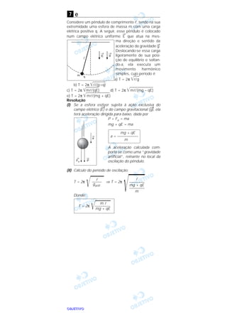 OOOOBBBBJJJJEEEETTTTIIIIVVVVOOOO
e
Considere um pêndulo de comprimento l, tendo na sua
extremidade uma esfera de massa m com uma carga
elétrica positiva q. A seguir, esse pêndulo é colocado
num campo elétrico uniforme
→
E que atua na mes-
ma direção e sentido da
aceleração da gravidade
→
g.
Deslocando-se essa carga
ligeiramente de sua posi-
ção de equilíbrio e soltan-
do-a, ela executa um
movimento harmônico
simples, cujo período é
a) T = 2π ͙ළළළළl/g
b) T = 2π ͙ළළළළළළළළළl/(g+q)
c) T = 2π ͙ළළළළළළළළළml/(qE) d) T = 2π ͙ළළළළළළළළළළළළළළළළළml/(mg – qE)
e) T = 2π ͙ළළළළළළළළළළළළළළළළළml/(mg + qE)
Resolução
(I) Se a esfera estiver sujeita à ação exclusiva do
campo elétrico (
→
E) e do campo gravitacional (
→
g), ela
terá aceleração dirigida para baixo, dada por
P + Fe = ma
mg + qE = ma
A aceleração calculada com-
porta-se como uma “gravidade
artificial”, reinante no local da
oscilação do pêndulo.
(II) Cálculo do período de oscilação:
T = 2π
͙ළළළළළළළ ⇒ T = 2π
͙ළළළළළළළDonde:
m l
T = 2π
͙ළළළළළළළළ––––––––
mg + qE
l
––––––––
mg + qE
––––––––
m
l
–––––
gartif.
mg + qE
a = –––––––––––
m
7
 