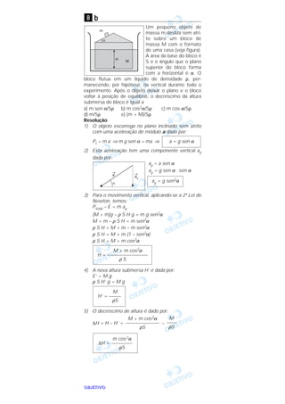 OOOOBBBBJJJJEEEETTTTIIIIVVVVOOOO
b
Um pequeno objeto de
massa m desliza sem atri-
to sobre um bloco de
massa M com o formato
de uma casa (veja figura).
A área da base do bloco é
S e o ângulo que o plano
superior do bloco forma
com a horizontal é α. O
bloco flutua em um líquido de densidade ρ, per-
manecendo, por hipótese, na vertical durante todo o
experimento. Após o objeto deixar o plano e o bloco
voltar à posição de equilíbrio, o decréscimo da altura
submersa do bloco é igual a
a) m sen α/Sρ b) m cos2α/Sρ c) m cos α/Sρ
d) m/Sρ e) (m + M)/Sρ
Resolução
1) O objeto escorrega no plano inclinado sem atrito
com uma aceleração de módulo a dado por:
Pt = m a ⇒ m g sen α = ma ⇒
2) Esta aceleração tem uma componente vertical ay
dada por:
ay = a sen α
ay = g sen α . sen α
3) Para o movimento vertical, aplicando-se a 2ª Lei de
Newton, temos:
Ptotal – E = m ay
(M + m)g – ρ S H g = m g sen2α
M + m – ρ S H = m sen2α
ρ S H = M + m – m sen2α
ρ S H = M + m (1 – sen2α)
ρ S H = M + m cos2α
4) A nova altura submersa H’ é dada por:
E’ = M g
ρ S H’ g = M g
5) O decréscimo de altura é dado por:
∆H = H – H’ = –
m cos2α
∆H = –––––––––
ρS
M
––––
ρS
M + m cos2α
––––––––––––––
ρS
M
H’ = –––––
ρS
M + m cos2α
H = –––––––––––––––––
ρ S
ay = g sen2α
a = g sen α
8
 