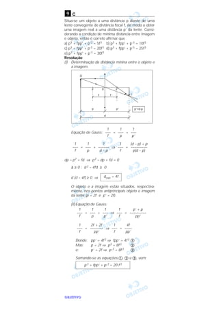 OOOOBBBBJJJJEEEETTTTIIIIVVVVOOOO
c
Situa-se um objeto a uma distância p diante de uma
lente convegente de distância focal f, de modo a obter
uma imagem real a uma distância p’ da lente. Consi-
derando a condição de mínima distância entre imagem
e objeto, então é correto afirmar que
a) p3 + fpp' + p’3 = 5f3 b) p3 + fpp' + p’3 = 10f3
c) p3 + fpp' + p’3 = 20f3 d) p3 + fpp' + p’3 = 25f3
e) p3 + fpp' + p’3 = 30f3
Resolução
(I) Determinação da distância mínina entre o objeto e
a imagem.
Equação de Gauss: = +
= + ⇒ =
dp – p2 = fd ⇒ p2 – dp + fd = 0
∆ ≥ 0 : d 2 – 4fd ≥ 0
d (d – 4f) ≥ 0 ⇒
O objeto e a imagem estão situados, respectiva-
mente, nos pontos antiprincipais objeto e imagem
da lente (p = 2f e p’ = 2f).
(II)Equação de Gauss:
= + ⇒ =
= ⇒ =
Donde: pp’ = 4f2 ⇒ fpp’ = 4f3 ቢ
Mas: p = 2f ⇒ p3 = 8f3 ባ
e: p’ = 2f ⇒ p’
3 = 8f3 ቤ
Somando-se as equações ቢ, ባ e ቤ, vem:
p3 + fpp’ + p’
3 = 20 f3
4f
––––
pp’
1
–––
f
2f + 2f
–––––––
pp’
1
–––
f
p’ + p
–––––––––
pp’
1
–––
f
1
–––
p’
1
–––
p
1
–––
f
dmín = 4f
(d – p) + p
–––––––––
p(d – p)
1
–––
f
1
––––––
d – p
1
–––
p
1
–––
f
1
–––
p’
1
–––
p
1
–––
f
9
 
