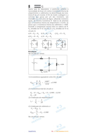 OOOOBBBBJJJJEEEETTTTIIIIVVVVOOOO
8 CCCC
Numa aula de laboratório, o professor enfatiza a
necessidade de levar em conta a resistência interna de
amperímetros e voltímetros na determinação da resis-
tência R de um resistor. A fim de medir a voltagem e a
corrente que passa por um dos resistores, são
montados os 3 circuitos da figura, utilizando resistores
iguais, de mesma resistência R. Sabe-se de antemão
que a resistência interna do amperímetro é 0,01R, ao
passo que a resistência interna do voltímetro é 100R.
Assinale a comparação correta entre os valores de R,
R2 (medida de R no circuito 2) e R3 (medida de R no
circuito 3).
a) R < R2 < R3 b) R > R2 > R3 c) R2 < R < R3
d) R2 > R > R3 e) R > R3 > R2
Resolução
No circuito (2), temos:
1) A resistência equivalente entre M e N vale:
RMN = = ≅ 0,99R
2) A resistência total do circuito é:
Re = R + RMN + RA = R + 0,99R + 0,01R
Re = 2R
3) A indicação do amperímetro é:
iA = =
4) A indicação do voltímetro é:
Uv = RMN . iA
RMN = = R2 = 0,99R
No circuito (3), temos:
Uv
–––
iA
ε
–––
2R
ε
–––
Re
100R2
–––––––
101R
R . Rv
––––––
R + Rv
IIIITTTTAAAA ---- ((((1111ºººº DDDDiiiiaaaa)))) DDDDeeeezzzzeeeemmmmbbbbrrrroooo////2222000000005555
 