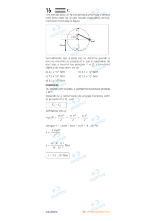 OOOOBBBBJJJJEEEETTTTIIIIVVVVOOOO
16 CCCC
Um anel de peso 30 N está preso a uma mola e desliza
sem atrito num fio circular situado num plano vertical,
conforme mostrado na figura.
Considerando que a mola não se deforma quando o
anel se encontra na posição P e que a velocidade do
anel seja a mesma nas posições P e Q, a constante
elástica da mola deve ser de
a) 3,0 × 103 N/m b) 4,5 × 103 N/m
c) 7,5 × 103 N/m d) 1,2 × 104 N/m
e) 3,0 × 104 N/m
Resolução
De acordo com o texto, o comprimento natural da mola
é 8cm.
Impondo-se a conservação da energia mecânica entre
as posições P e Q, vem:
(referência em Q)
mg 2R + = +
em que x = 12cm – 8cm = 4cm = 4 . 10–2m
k =
k = N/m
k = 7,5 . 103 N/m
4 . 30 . 0,1
––––––––––
16 . 10–4
4 mgR
–––––––
x2
k x2
–––––
2
m V2
–––––
2
m V2
–––––
2
EP = EQ
IIIITTTTAAAA ---- ((((1111ºººº DDDDiiiiaaaa)))) DDDDeeeezzzzeeeemmmmbbbbrrrroooo////2222000000005555
 