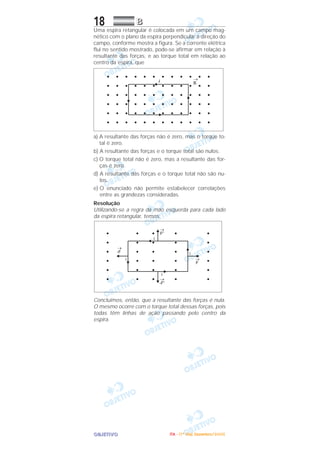 OOOOBBBBJJJJEEEETTTTIIIIVVVVOOOO
18 BBBB
Uma espira retangular é colocada em um campo mag-
nético com o plano da espira perpendicular à direção do
campo, conforme mostra a figura. Se a corrente elétrica
flui no sentido mostrado, pode-se afirmar em relação à
resultante das forças, e ao torque total em relação ao
centro da espira, que
a) A resultante das forças não é zero, mas o torque to-
tal é zero.
b) A resultante das forças e o torque total são nulos.
c) O torque total não é zero, mas a resultante das for-
ças é zero.
d) A resultante das forças e o torque total não são nu-
los.
e) O enunciado não permite estabelecer correlações
entre as grandezas consideradas.
Resolução
Utilizando-se a regra da mão esquerda para cada lado
da espira retangular, temos:
Concluímos, então, que a resultante das forças é nula.
O mesmo ocorre com o torque total dessas forças, pois
todas têm linhas de ação passando pelo centro da
espira.
IIIITTTTAAAA ---- ((((1111ºººº DDDDiiiiaaaa)))) DDDDeeeezzzzeeeemmmmbbbbrrrroooo////2222000000005555
 