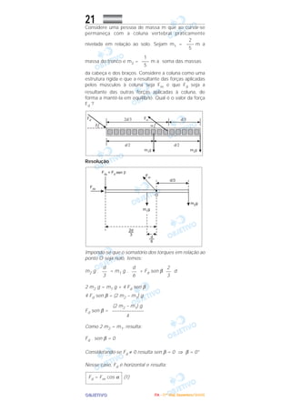 OOOOBBBBJJJJEEEETTTTIIIIVVVVOOOO
21Considere uma pessoa de massa m que ao curvar-se
permaneça com a coluna vertebral praticamente
nivelada em relação ao solo. Sejam m1 = m a
massa do tronco e m2 = m a soma das massas
da cabeça e dos braços. Considere a coluna como uma
estrutura rígida e que a resultante das forças aplicadas
pelos músculos à coluna seja Fm e que Fd seja a
resultante das outras forças aplicadas à coluna, de
forma a mantê-Ia em equilíbrio. Qual é o valor da força
Fd ?
Resolução
Impondo-se que o somatório dos torques em relação ao
ponto O seja nulo, temos:
m2 g . = m1 g . + Fd sen β d
2 m2 g = m1 g + 4 Fd sen β
4 Fd sen β = (2 m2 – m1) g
Fd sen β =
Como 2 m2 = m1, resulta:
Fd . sen β = 0
Considerando-se Fd ≠ 0 resulta sen β = 0 ⇒ β = 0°
Nesse caso, Fd é horizontal e resulta:
(1)Fd = Fm cos α
(2 m2 – m1) g
–––––––––––––
4
2
––
3
d
––
6
d
––
3
1
–––
5
2
–––
5
IIIITTTTAAAA ---- ((((1111ºººº DDDDiiiiaaaa)))) DDDDeeeezzzzeeeemmmmbbbbrrrroooo////2222000000005555
 