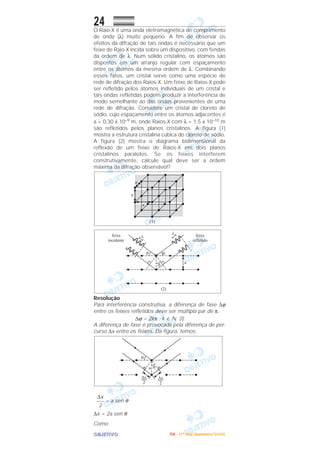 OOOOBBBBJJJJEEEETTTTIIIIVVVVOOOO
24O Raio-X é uma onda eletromagnética de comprimento
de onda (λ) muito pequeno. A fim de observar os
efeitos da difração de tais ondas é necessário que um
feixe de Raio-X incida sobre um dispositivo, com fendas
da ordem de λ. Num sólido cristalino, os átomos são
dispostos em um arranjo regular com espaçamento
entre os átomos da mesma ordem de λ. Combinando
esses fatos, um cristal serve como uma espécie de
rede de difração dos Raios-X. Um feixe de Raios-X pode
ser refletido pelos átomos individuais de um cristal e
tais ondas refletidas podem produzir a interferência de
modo semelhante ao das ondas provenientes de uma
rede de difração. Considere um cristal de cloreto de
sódio, cujo espaçamento entre os átomos adjacentes é
a = 0,30 x 10–9 m, onde Raios-X com λ = 1,5 x 10–10 m
são refletidos pelos planos cristalinos. A figura (1)
mostra a estrutura cristalina cúbica do cloreto de sódio.
A figura (2) mostra o diagrama bidimensional da
reflexão de um feixe de Raios-X em dois planos
cristalinos paralelos. Se os feixes interferem
construtivamente, calcule qual deve ser a ordem
máxima da difração observável?
Resolução
Para interferência construtiva, a diferença de fase ∆ϕ
entre os feixes refletidos deve ser múltipla par de π:
∆ϕ = 2kπ ; k ∈ ‫ގ‬ (I)
A diferença de fase é provocada pela diferença de per-
curso ∆x entre os feixes. Da figura, temos:
= a sen θ
∆x = 2a sen θ
Como
∆x
–––
2
IIIITTTTAAAA ---- ((((1111ºººº DDDDiiiiaaaa)))) DDDDeeeezzzzeeeemmmmbbbbrrrroooo////2222000000005555
 