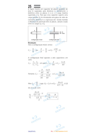 OOOOBBBBJJJJEEEETTTTIIIIVVVVOOOO
25A figura mostra um capacitor de placas paralelas de
área A separadas pela distância d. Inicialmente o
dielétrico entre as placas é o ar e a carga máxima
suportada é Qi. Para que esse capacitor suporte urna
carga máxima Qf foi introduzida uma placa de vidro de
constante dielétrica k e espessura d/2. Sendo mantida
a diferença de potencial entre as placas, calcule a razão
entre as cargas Qf e Qi.
Resolução
Para a configuração inicial, temos:
Ci = ⇒ ε . = ⇒ Qi = (1)
A configuração final equivale a dois capacitores em
série:
Cf = em que C1 = ε . e C2 =
Portanto, Cf = ⇒ Cf =
Mas Cf = . Logo, Qf = Cf U ⇒ Qf = .U (2)
De (1) e (2), vem:
= ⇒
Qf 2k
–––– = ––––––
Qi 1 + k
2k ε A
––––––––– . U
d (1 + k)
–––––––––––––
ε A . U
–––––––
d
Qf
–––
Qi
2k ε A
––––––––
d (1 + k)
Qf
–––
U
2k ε A
–––––––––
d (1 + k)
A k ε A
ε ––––– . ––––––
d/2 d/2
–––––––––––––––
εA k ε A
––––– + ––––––
d/2 d/2
k ε A
–––––
d/2
A
–––
d/2
C1 . C2
––––––––
C1 + C2
ε AU
––––
d
Qi
–––
U
A
–––
d
Qi
–––
U
IIIITTTTAAAA ---- ((((1111ºººº DDDDiiiiaaaa)))) DDDDeeeezzzzeeeemmmmbbbbrrrroooo////2222000000005555
 