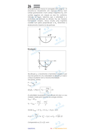 OOOOBBBBJJJJEEEETTTTIIIIVVVVOOOO
26Uma partícula de massa m carregada com carga q > 0
encontra-se inicialmente em repouso imersa num
campo gravitacional e num campo magnético B0 com
sentido negativo em relação ao eixo Oz, conforme
indicado na figura. Sabemos que a velocidade e a
aceleração da partícula na direção Oy são funções
harmônicas simples. Disso resulta uma trajetória
cicloidal num plano perpendicular à B0. Determine o
deslocamento máximo (L) da partícula.
Resolução
Na direção y, o movimento é harmônico simples e por
isso nos ponto O e A a velocidade na direção y é nula e
a força resultante tem a mesma intensidade.
Isto posto, temos:
P = Fmag – P
Fmag = 2P
qVDB0 = 2mg ⇒ (1)
A velocidade na posição D tem direção do eixo x e seu
módulo é dado pelo teorema da energia cinética:
τtotal = ∆Ecin
τP + τmag = –
Sendo τmag = 0; V0 = 0 e τP = m g L, vem:
m g L = ⇒ V
D
2
= 2 g L ⇒ VD = ͙ෆෆ2gL (2)
Comparando-se (1) e (2), vem:
mV
D
2
–––––
2
mV
0
2
–––––
2
mV
D
2
–––––
2
2mg
VD = ––––––
qB0
IIIITTTTAAAA ---- ((((1111ºººº DDDDiiiiaaaa)))) DDDDeeeezzzzeeeemmmmbbbbrrrroooo////2222000000005555
 