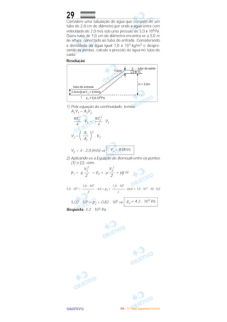 OOOOBBBBJJJJEEEETTTTIIIIVVVVOOOO
29Considere uma tubulação de água que consiste de um
tubo de 2,0 cm de diâmetro por onde a água entra com
velocidade de 2,0 m/s sob uma pressão de 5,0 x 105Pa.
Outro tubo de 1,0 cm de diâmetro encontra-se a 5,0 m
de altura, conectado ao tubo de entrada. Considerando
a densidade da água igual 1,0 x 103 kg/m3 e despre-
zando as perdas, calcule a pressão da água no tubo de
saída.
Resolução
1) Pela equação da continuidade, temos:
A1V1 = A2V2
V1 = V2
V2 = ΂ ΃
2
. V1
V2 = 4 . 2,0 (m/s) ⇒
2) Aplicando-se a Equação de Bernoulli entre os pontos
(1) e (2), vem:
p1 + = p2 + + µg H
5,0 . 105 + . 4,0 = p2 + . 64,0 + 1,0 . 103 . 10 . 5,0
5,02 . 105 = p2 + 0,82 . 105 ⇒
Resposta: 4,2 . 105 Pa
p2 = 4,2 . 105 Pa
1,0 . 103
––––––––
2
1,0 . 103
––––––––
2
V2
2
µ –––
2
V1
2
µ –––
2
V2 = 8,0m/s
d1
–––
d2
πd2
2
––––
4
πd1
2
––––
4
IIIITTTTAAAA ---- ((((1111ºººº DDDDiiiiaaaa)))) DDDDeeeezzzzeeeemmmmbbbbrrrroooo////2222000000005555
 