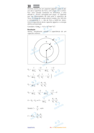 OOOOBBBBJJJJEEEETTTTIIIIVVVVOOOO
30Vivemos dentro de um capacitor gigante, onde as pla-
cas são a superfície da Terra, com carga – Q e a ionos-
fera, uma camada condutora na atmosfera, a uma
altitude h = 60 km, carregada com carga + Q. Sabendo
que nas proximidades do solo junto à superfície da
Terra, o módulo do campo elétrico médio é de 100 V/m
e considerando h << raio da Terra ≅ 6400 km, deter-
mine a capacitância deste capacitor gigante e a energia
elétrica armazenada.
Considere 1/(4πε0) = 9,0 × 109 Nm2 /C2.
Resolução
Vamos, inicialmente calcular a capacitância de um
capacitor esférico:
VA = . + .
VA = . Q
΂ –
΃
VA = . Q .
VB = . + . = 0
U = VB – VA ⇒ U = . Q .
Sendo C = , vem:
C = 4π ε0 .
R1 . R2
––––––––
R2 – R1
Q
–––
U
R2 – R1
––––––––
R1 . R2
1
–––––
4π ε0
+ Q
–––––
R2
1
–––––
4π ε0
– Q
–––––
R2
1
–––––
4π ε0
R1 – R2
––––––––
R1 . R2
1
–––––
4π ε0
1
–––––
R1
1
–––––
R2
1
–––––
4π ε0
+ Q
–––––
R2
1
–––––
4π ε0
– Q
–––––
R1
1
–––––
4π ε0
IIIITTTTAAAA ---- ((((1111ºººº DDDDiiiiaaaa)))) DDDDeeeezzzzeeeemmmmbbbbrrrroooo////2222000000005555
 