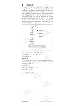 OOOOBBBBJJJJEEEETTTTIIIIVVVVOOOO
4 CCCC
Uma gota do ácido CH3(CH2)16 COOH se espalha sobre
a superfície da água até formar uma camada de molé-
culas cuja espessura se reduz à disposição ilustrada na
figura. Uma das terminações deste ácido é polar, visto
que se trata de uma ligação O–H, da mesma natureza
que as ligações (polares) O–H da água. Essa circuns-
tância explica a atração entre as moléculas de ácido e
da água. Considerando o volume 1,56x 10-10 m3 da gota
do ácido, e seu filme com área de 6,25x 10–2m2,
assinale a alternativa que estima o comprimento da
molécula do ácido.
a ) 0,25 x 10–9 m b ) 0,40 x 10–9 m
c) 2,50 x 10–9 m d) 4,00 x 10–9m
e) 25,0 x 10–9m
Resolução
O volume da gota do ácido corresponde ao produto da
área do filme pela altura que corresponde ao compri-
mento da molécula:
V = A . L
1,56 . 10–10 = 6,25 . 10–2 . L
L ≅ 0,250 . 10–8 m
L = 2,50 . 10–9 m
IIIITTTTAAAA ---- ((((1111ºººº DDDDiiiiaaaa)))) DDDDeeeezzzzeeeemmmmbbbbrrrroooo////2222000000005555
 