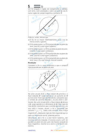 OOOOBBBBJJJJEEEETTTTIIIIVVVVOOOO
5 DDDD
Um fio delgado e rígido, de comprimento L, desliza,
sem atrito, com velocidade v sobre um anel de raio R,
numa região de campo magnético constante
→
B.
Pode-se, então, afirmar que:
a) O fio irá se mover indefinidamente, pois a lei de
inércia assim o garante.
b) O fio poderá parar, se
→
B for perpendicular ao plano do
anel, caso fio e anel sejam isolantes.
c) O fio poderá parar, se
→
B for paralelo ao plano do anel,
caso fio e anel sejam condutores.
d) O fio poderá parar, se
→
B for perpendicular ao plano do
anel, caso fio e anel sejam condutores.
e) O fio poderá parar, se
→
B for perpendicular ao plano do
anel, caso o fio seja feito de material isolante.
Resolução
Considere o fio e o anel condutores e que o campo
→
B
seja perpendicular ao plano do anel.
No setor circular ACD, o fluxo indutor Φ aumenta e o
fluxo induzido Φ’ surge opondo-se ao aumento de Φ
(Lei de Lenz). Pela regra da mão direita, concluímos que
o sentido da corrente induzida i1 no arco ACD é anti-
horário. No setor circular AED, o fluxo indutor Φ diminui
e Φ’ surge opondo-se à diminuição de Φ. Pela regra da
mão direita, concluímos que o sentido da corrente i2 no
arco AED é horário. Assim, o fio é percorrido por
corrente i = i1 + i2 . Sobre esta corrente, atua a força
magnética
→
Fm (dada pela regra da mão esquerda) que se
opõe ao movimento do fio, podendo pará-lo.
Observação: Se o fio e o anel forem isolantes, não
teremos corrente induzida. O mesmo ocorre se
→
B for
paralelo ao plano do anel, pois não haverá variação de
fluxo magnético, mesmo se o anel e o fio forem con-
dutores.
IIIITTTTAAAA ---- ((((1111ºººº DDDDiiiiaaaa)))) DDDDeeeezzzzeeeemmmmbbbbrrrroooo////2222000000005555
 