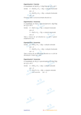 OOOOBBBBJJJJEEEETTTTIIIIVVVVOOOO
Experimento 2. Correta:
A solubilidade de NaClO3 é 120g/100g de H2O a 40°C
Sendo: X = NaClO3 e m1 = 40g → solução insaturada
∆H > 0
Y = NaClO3 e m2 = 40g → solução insaturada
∆H > 0
Portanto, todo o sal acrescentado dissolve-se.
Experimento 3. Incorreta:
A solubilidade de NaCl é aproximadamente 30g/100g
de H2O a 40°C
Sendo: X = NaCl e m1 = 10g → solução insaturada
∆H ≅ 0
Y = NaCl e m2 = 10g → solução insaturada
∆H ≅ 0
Toda a massa de sal dissolve-se e o ∆H é aproxi-
madamente zero.
Experimento 4. Incorreta:
Sendo: X = KNO3 e m1 = 60g → solução saturada
∆H > 0
Y = NaClO3 e m2 = 60g → solução insaturada
∆H > 0
Toda a massa de sal adicionado dissolve-se e o ∆H de
dissolução é maior que zero.
Experimento 5. Incorreta:
A solubilidade de NH4Cl é aproximadamente 40g/100g
de H2O a 40°C
Sendo: X = KNO3 e m1 = 60g → solução saturada
∆H > 0
Y = NH4Cl e m2 = 60g → solução saturada,
com excesso ∆H > 0
IIIITTTTAAAA ---- ((((4444ºººº DDDDiiiiaaaa)))) DDDDeeeezzzzeeeemmmmbbbbrrrroooo////2222000000005555
 