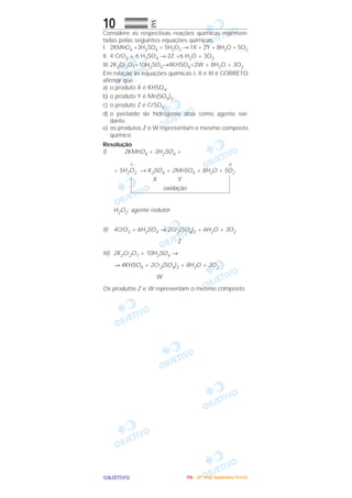OOOOBBBBJJJJEEEETTTTIIIIVVVVOOOO
10 EEEE
Considere as respectivas reações químicas represen-
tadas pelas seguintes equações químicas:
I. 2KMnO4 +3H2SO4 + 5H2O2 → 1X + 2Y + 8H2O + 5O2
II. 4 CrO3 + 6 H2SO4 → 2Z +6 H2O + 3O2
III.2K2Cr2O7+10H2SO4→4KHSO4+2W + 8H2O + 3O2
Em relação às equações químicas I, II e III é CORRETO
afirmar que
a) o produto X é KHSO4.
b) o produto Y é Mn(SO4)2.
c) o produto Z é CrSO4.
d) o peróxido de hidrogênio atua como agente oxi-
dante.
e) os produtos Z e W representam o mesmo composto
químico.
Resolução
I) 2KMnO4 + 3H2SO4 +
1– 0
+ 5H2O2 → K2SO4 + 2MnSO4 + 8H2O + 5O2
X Y
oxidação
H2O2: agente redutor
II) 4CrO3 + 6H2SO4 → 2Cr2(SO4)3 + 6H2O + 3O2
Z
III) 2K2Cr2O7 + 10H2SO4 →
→ 4KHSO4 + 2Cr2(SO4)3 + 8H2O + 3O2
W
Os produtos Z e W representam o mesmo composto.
IIIITTTTAAAA ---- ((((4444ºººº DDDDiiiiaaaa)))) DDDDeeeezzzzeeeemmmmbbbbrrrroooo////2222000000005555
 