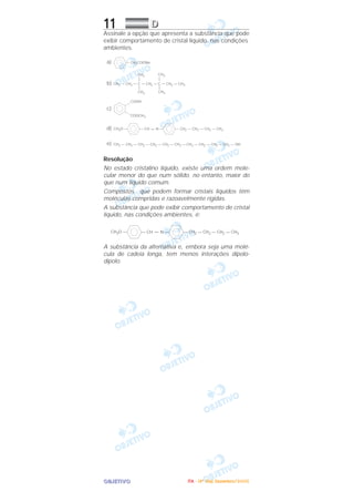 OOOOBBBBJJJJEEEETTTTIIIIVVVVOOOO
11 DDDD
Assinale a opção que apresenta a substância que pode
exibir comportamento de cristal líquido, nas condições
ambientes.
Resolução
No estado cristalino líquido, existe uma ordem mole-
cular menor do que num sólido, no entanto, maior do
que num líquido comum.
Compostos que podem formar cristais líquidos têm
moléculas compridas e razoavelmente rígidas.
A substância que pode exibir comportamento de cristal
líquido, nas condições ambientes, é:
A substância da alternativa e, embora seja uma molé-
cula de cadeia longa, tem menos interações dipolo-
dipolo.
CH3O — — CH = N — — CH2 — CH2 — CH2 — CH3
COOH
COOCH3
CH3O — — CH = N — — CH2 — CH2 — CH2 — CH3d)
CH3 — CH2 — CH2 — CH2 — CH2 — CH2 — CH2 — CH2 — CH2 — CH2 — OHe)
c)
— CH2COONaa)
b) CH3 — CH2 — C — CH2 — C — CH2 — CH3
CH3
CH3
CH3
CH3
IIIITTTTAAAA ---- ((((4444ºººº DDDDiiiiaaaa)))) DDDDeeeezzzzeeeemmmmbbbbrrrroooo////2222000000005555
 