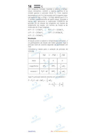 OOOOBBBBJJJJEEEETTTTIIIIVVVVOOOO
14 CCCC
Um recipiente fechado, mantido a volume e tempe-
ratura constantes, contém a espécie química X no
estado gasoso a pressão inicial Po. Esta espécie
decompõe-se em Y e Z de acordo com a seguinte equa-
ção química: X(g) → 2Y(g) + 1/2 Z(g). Admita que X, Y e
Z tenham comportamento de gases ideais. Assinale a
opção que apresenta a expressão CORRETA da
pressão (P) no interior do recipiente em função do
andamento da reação, em termos da fração α de
moléculas de X que reagiram.
a) P = [1 + (1/2)α] Po b) P = [1 + (2/2)α] Po
c) P = [1 + (3/2)α] Po d) P = [1+(4/2)α] ]Po
e) P = [1 + (5/2)α] Po
Resolução
A reação ocorre a volume e temperatura constantes, e
os participantes da reação são todos gasosos, logo a
pressão total do sistema depende da quantidade em
mol.
Considere a tabela para a variação da pressão do
sistema.
Seja P a pressão total do sistema em um instante t.
P = P0 (1 – α) + 2αP0 + αP0
P = P0 1 + α΅3–––
2΄
1
–––
2
1
––– αP0
2
2αP0P0(1 – α)instante t
1
––– αP0
2
2αP0αP0reage/forma
00P0início
1X(g) → 2Y(g) + ––– Z(g)
2
IIIITTTTAAAA ---- ((((4444ºººº DDDDiiiiaaaa)))) DDDDeeeezzzzeeeemmmmbbbbrrrroooo////2222000000005555
 