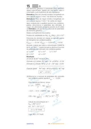OOOOBBBBJJJJEEEETTTTIIIIVVVVOOOO
15 AAAA
Um elemento galvânico é constituído pelos eletrodos
abaixo especificados, ligados por uma ponte salina e
conectados a um multímetro de alta impedância.
Eletrodo a: Placa de chumbo metálico mergulhada em
uma solução aquosa 1 mol L–1de nitrato de chumbo.
Eletrodo b: Placa de níquel metálico mergulhada em
uma solução aquosa 1 mol L–1 de sulfato de níquel.
Após estabelecido o equilíbrio químico nas condições-
padrão, determina-se a polaridade dos eletrodos. A
seguir, são adicionadas pequenas porções de KI sólido
ao Eletrodo a, até que ocorra a inversão de polaridade
do elemento galvânico.
Dados eventualmente necessários:
Produto de solubilidade de PbI2: Kps (PbI2) = 8,5 x 10–9
Potenciais de eletrodo em relação ao eletrodo padrão
de hidrogênio nas condições-padrão:
E0
Pb/Pb2+ = – 0,13V ; E0
Ni/Ni2+ = – 0,25V; E0
I–/I2
= 0,53V
Assinale a opção que indica a concentração CORRETA
de KI, em mol L–1, a partir da qual se observa a inversão
de polaridade dos eletrodos nas condições-padrão.
a) 1 x 10–2 b) 1 x 10–3 c) 1 x 10–4
d) 1 x 10–5 e) 1 x 10–6
Resolução
(I) Cálculo do ∆E0 inicial da pilha:
Eletrodo a ᮍ Cátodo: Pb2+(aq) + 2e– →← Pb0(s) – 0,13V
Eletrodo b ᮎ Ânodo: Ni0(s) →← 2e–+ Ni2+(aq) + 0,25V
–––––––––––––––––––––––––––––––––
Equação global Pb2+(aq) + Ni0(s) →← Pb0(s) + Ni2+(aq)
(II)Observa-se a inversão de polaridade dos eletrodos
nas condições-padrão quando E
Pb2+
< – 0,25V
Pela Equação de Nernst, temos:
E = E0 – . log
– 0,25 = – 0,13 – 0,02955 . log .
4,06 = log ∴ [Pb2+] ≅ 10–4
Cálculo da concentração de I–
:
KPS = [Pb2+] [ I –] 2
8,5 . 10–9 = 10–4 [ I –] 2
Logo: [KI] ≅ 10–2mol/L
[ I –] ≅ 10–2mol/L
mol
–––––
L
1
–––––––
[Pb2+]
1
–––––––
[Pb2+]
1
–––––––
[Pb2+]
0,0591
–––––––
2
∆E0 = +0,12V
IIIITTTTAAAA ---- ((((4444ºººº DDDDiiiiaaaa)))) DDDDeeeezzzzeeeemmmmbbbbrrrroooo////2222000000005555
 