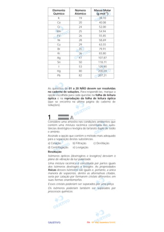 OOOOBBBBJJJJEEEETTTTIIIIVVVVOOOO
As questões de 01 a 20 NÃO devem ser resolvidas
no caderno de soluções. Para respondê-Ias, marque a
opção escolhida para cada questão na folha de leitura
óptica e na reprodução da folha de leitura óptica
(que se encontra na última página do caderno de
soluções).
1 AAAA
Considere uma amostra nas condições ambientes que
contém uma mistura racêmica constituída das subs-
tâncias dextrógira e levógira do tartarato duplo de sódio
e amônio.
Assinale a opção que contém o método mais adequado
para a separação destas substâncias.
a) Catação. b) Filtração. c) Destilação.
d) Centrifugação. e) Levigação.
Resolução
Isômeros ópticos (dextrogiros e levogiros) desviam o
plano de vibração da luz polarizada.
Uma mistura racêmica é constituída por partes iguais
dos isômeros dextrogiro e levogiro. As propriedades
físicas desses isômeros são iguais e, portanto, a única
maneira de separá-los, dentre as alternativas citadas,
seria por catação por formarem cristais diferentes em
suas formas enantiomorfas.
Esses cristais poderiam ser separados por uma pinça.
Os isômeros poderiam também ser separados por
processos químicos.
Massa Molar
(g mol–1
)
39,10
40,08
52,00
54,94
55,85
58,69
63,55
79,91
83,80
107,87
118,71
126,90
200,59
207,21
Número
Atômico
19
20
24
25
26
28
29
35
36
47
50
53
80
82
Elemento
Químico
K
Ca
Cr
Mn
Fe
Ni
Cu
Br
Kr
Ag
Sn
I
Hg
Pb
IIIITTTTAAAA ---- ((((4444ºººº DDDDiiiiaaaa)))) DDDDeeeezzzzeeeemmmmbbbbrrrroooo////2222000000005555
 