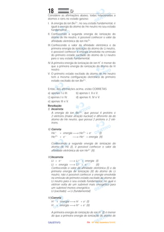 OOOOBBBBJJJJEEEETTTTIIIIVVVVOOOO
18 DDDD
Considere as afirmações abaixo, todas relacionadas a
átomos e íons no estado gasoso:
I. A energia do íon Be2+, no seu estado fundamental, é
igual à energia do átomo de He neutro no seu estado
fundamental.
II. Conhecendo a segunda energia de ionização do
átomo de He neutro, é possível conhecer o valor da
afinidade eletrônica do íon He2+.
III.Conhecendo o valor da afinidade eletrônica e da
primeira energia de ionização do átomo de Li neutro,
é possível conhecer a energia envolvida na emissão
do primeiro estado excitado do átomo de Li neutro
para o seu estado fundamental.
IV.A primeira energia de ionização de íon H
–
é menor do
que a primeira energia de ionização do átomo de H
neutro.
V. O primeiro estado excitado do átomo de He neutro
tem a mesma configuração eletrônica do primeiro
estado excitado do íon Be2+.
Então, das afirmações acima, estão CORRETAS
a) apenas I e III. b) apenas I, II e V.
c) apenas I e IV. d) apenas II, IV e V.
e) apenas III e V.
Resolução
I) Incorreta
A energia do íon Be 2+, que possui 4 protóns e
2 elétrons (maior atração nuclear) é diferente da do
átomo de He neutro, que possui 2 prótons e 2 elé-
trons.
II) Correta
He+ + energia → He2+ + e– (I)
He2+ + e– → He+ + energia (II)
Conhecendo a segunda energia de ionização do
átomo de He (I), é possível conhecer o valor da
afinidade eletrônica do íon He2+ (II).
III)Incorreta
Li + e– → Li – + energia (I)
Li + energia → Li+ + e– (II)
Conhecendo o valor da afinidade eletrônica (I) e da
primeira energia de ionização (II) do átomo de Li
neutro, não é possível conhecer a energia envolvida
na emissão do primeiro estado excitado do átomo de
Li neutro para o seu estado fundamental, no qual o
elétron volta de um subnível mais energético para
um subnível menos energético.
Li (excitado) → Li (fundamental)
IV)Correta
H– + energia → H + e– (I)
H + energia → H+ + e– (II)
A primeira energia de ionização de íon H– (I) é menor
do que a primeira energia de ionização do átomo de
IIIITTTTAAAA ---- ((((4444ºººº DDDDiiiiaaaa)))) DDDDeeeezzzzeeeemmmmbbbbrrrroooo////2222000000005555
 