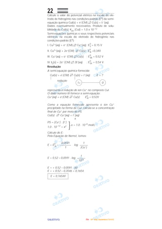 OOOOBBBBJJJJEEEETTTTIIIIVVVVOOOO
22Calcule o valor do potencial elétrico na escala do ele-
trodo de hidrogênio nas condições-padrão (E0) da semi-
equação química CuI(s) + e–(CM) ←
→ Cu(s) + I –(aq).
Dados eventualmente necessários: Produto de solu-
bilidade do CuI(s): Kps (CuI) = 1,0 x 10–12
Semi-equações químicas e seus respectivos potenciais
elétricos na escala do eletrodo de hidrogênio nas
condições-padrão (E0):
I. Cu2+(aq) + e– (CM) ←
→ Cu+(aq) ; E
0
I = 0,15 V
II. Cu2+(aq) + 2e–(CM) ←
→ Cu(s) ; E
0
II =0,34V
III. Cu+(aq) + e– (CM) ←
→ Cu(s) ; E
0
III = 0,52 V
IV. I2(s) + 2e– (CM) ←
→ 2I–(aq) ; E
0
IV = 0,54 V
Resolução
A semi-equação química fornecida:
CuI(s) + e–(CM) →← Cu(s) + I–
(aq) E = ?
redução
representa a redução do íon Cu+ no composto CuI.
O dado número III fornece a semi-equação:
Cu+(aq) + e–(CM) →← Cu(s) E0
III = 0,52V
Como a equação fornecida apresenta o íon Cu+
precipitado na forma de CuI, calcula-se a concentração
final de Cu+ por meio do PS.
CuI(s) →← Cu+(aq) + I–
(aq)
x x
PS = [Cu+] . [I–
]
}x = 1,0 . 10–6
mol/L
1,0 . 10–12
= x2
Cálculo do E:
Pela Equação de Nernst, temos:
E = E0
III
– . log
E = 0,52 – 0,0591 . log
E = + 0,52 – 0,0591 . (6)
E = + 0,52 – 0,3546 = 0,1654
E = 0,1654V
1
––––––
10–6
1
––––––
[Cu+]
0,0591
––––––––
1
01+
IIIITTTTAAAA ---- ((((4444ºººº DDDDiiiiaaaa)))) DDDDeeeezzzzeeeemmmmbbbbrrrroooo////2222000000005555
 