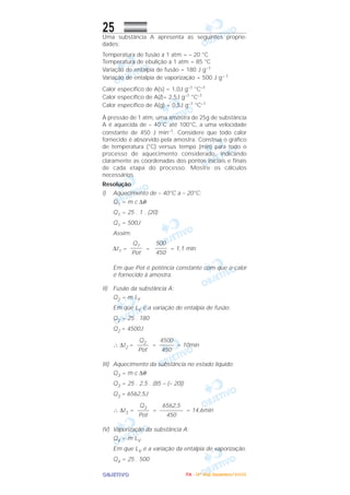 OOOOBBBBJJJJEEEETTTTIIIIVVVVOOOO
25Uma substância A apresenta as seguintes proprie-
dades:
Temperatura de fusão a 1 atm = – 20 °C
Temperatura de ebulição a 1 atm = 85 °C
Variação de entalpia de fusão = 180 J g–1
Variação de entalpia de vaporização = 500 J g– 1
Calor específico de A(s) = 1,0J g–1 °C–1
Calor específico de A(l)= 2,5J g–1 °C–1
Calor específico de A(g) = 0,5J g–1 °C–1
À pressão de 1 atm, uma amostra de 25g de substância
A é aquecida de – 40°C até 100°C, a uma velocidade
constante de 450 J min–1. Considere que todo calor
fornecido é absorvido pela amostra. Construa o gráfico
de temperatura (°C) versus tempo (min) para todo o
processo de aquecimento considerado, indicando
claramente as coordenadas dos pontos iniciais e finais
de cada etapa do processo. Mostre os cálculos
necessários.
Resolução
I) Aquecimento de – 40°C a – 20°C:
Q1 = m c ∆θ
Q1 = 25 . 1 . (20)
Q1 = 500J
Assim:
∆t1 = = = 1,1 min
Em que Pot é potência constante com que o calor
é fornecido à amostra.
II) Fusão da substância A:
Q2 = m LF
Em que LF é a variação de entalpia de fusão.
Q2 = 25 . 180
Q2 = 4500J
∴ ∆t2 = = = 10min
III) Aquecimento da substância no estado líquido:
Q3 = m c ∆θ
Q3 = 25 . 2,5 . (85 – (– 20))
Q3 = 6562,5J
∴ ∆t3 = = = 14,6min
IV) Vaporização da substância A:
Q4 = m LV
Em que LV é a variação da entalpia de vaporização.
Q4 = 25 . 500
6562,5
––––––––
450
Q3
––––
Pot
4500
–––––
450
Q2
––––
Pot
500
––––
450
Q1
––––
Pot
IIIITTTTAAAA ---- ((((4444ºººº DDDDiiiiaaaa)))) DDDDeeeezzzzeeeemmmmbbbbrrrroooo////2222000000005555
 