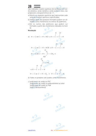 OOOOBBBBJJJJEEEETTTTIIIIVVVVOOOO
28São realizadas reações químicas do acetileno com áci-
do clorídrico, ácido cianídrico, ácido acético e cloro, nas
proporções estequiométricas de 1:1.
a) Mostre as equações químicas que representam cada
uma das reações químicas especificadas.
b) Indique quais dos produtos formados podem ser uti-
lizados como monômeros na síntese de polímeros.
c) Dê os nomes dos polímeros que podem ser
formados a partir dos monômeros indicados no item
b).
Resolução
H Cl
| |
a) H — C ≡ C — H + HCl → H — C = C — H
H CN
| |
H — C ≡ C — H + HCN → H — C = C — H
O
H — C ≡ C — H + C — CH3 →
HO
O
C — CH3
H O
| |
→ H — C = C — H Cl Cl
| |
H — C ≡ C — H + Cl2 → H — C = C — H
b) Todos os produtos são usados como monômeros.
c) poli(cloreto de vinila) ou PVC
poli(cianeto de vinila) ou poliacrilonitrilo ou orlon
poli(acetato de vinila) ou PVA
poli(1,2-dicloroetileno)
IIIITTTTAAAA ---- ((((4444ºººº DDDDiiiiaaaa)))) DDDDeeeezzzzeeeemmmmbbbbrrrroooo////2222000000005555
 