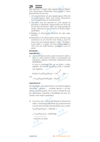 OOOOBBBBJJJJEEEETTTTIIIIVVVVOOOO
29São descritos, a seguir, dois experimentos e respec-
tivas observações envolvendo ossos limpos e secos
provenientes de uma ave.
I. Um osso foi imerso em uma solução aquosa 10% (v/v)
em ácido fórmico. Após certo tempo, observou-se
que o mesmo havia se tornado flexível.
II. Um outro osso foi colocado em uma cápsula de
porcelana e submetido a aquecimento em uma cha-
ma de bico de Bunsen. Após um longo período de
tempo, observou-se que o mesmo se tornou frágil e
quebradiço.
a) Explique as observações descritas nos dois expe-
rimentos.
b) Baseando-se nas observações acima, preveja o que
acontecerá se um terceiro osso limpo e seco for
imerso em uma solução aquosa 1 mg L–1 em fluore-
to de sódio e, a seguir, em uma solução aquosa a
10% (v/v) em ácido fórmico. Justifique a sua res-
posta.
Resolução
Experiência I:
a) Com a retirada do cálcio, pela imersão em ácido, o
osso se torna flexível devido à permanência de
substância orgânica intersticial (responsável pela
flexibilidade).
O osso é constituído por um sal iônico, a hidro-
xiapatita, de fórmula Ca10(PO4)6 (OH)2 e substân-
cias orgânicas
O
Reação:Ca10(PO4)6(OH)2(s) + 2 HC (aq) →
OH
→ Ca10(PO4)6(HCOO)2(aq) + 2H2O(l)
Experiência II:
Há eliminação, pelo aquecimento, do material orgânico
intersticial – osseína – , restando apenas o sal inor-
gânico, Ca10(PO4)6(OH)2, bem como a retirada da H2O,
por vaporização, reduzindo a flexibilidade do osso, tor-
nando-o mais frágil e quebradiço.
b) O terceiro osso, imerso em solução de fluoreto de
sódio, é fortalecido, impedindo que posteriormente
o sal de flúor formado seja dissolvido com o ácido.
Ca10(PO4)6(OH)2(s) + 2NaF(aq) →
→ Ca10(PO4)6F2(s) + 2NaOH(aq)
resistente ao ácido
IIIITTTTAAAA ---- ((((4444ºººº DDDDiiiiaaaa)))) DDDDeeeezzzzeeeemmmmbbbbrrrroooo////2222000000005555
 