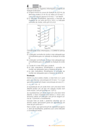 OOOOBBBBJJJJEEEETTTTIIIIVVVVOOOO
4 DDDD
São fornecidas as seguintes informações a respeito de
titulação ácido-base:
a) A figura mostra as curvas de titulação de 30,0 mL de
diferentes ácidos (I, ll, llI, IV e V), todos a 0,10 mol L–1,
com uma solução aquosa 0,10 moI L–1 em NaOH.
b) O indicador fenolftaleína apresenta o intervalo de
mudança de cor entre pH 8,0 a 10,0, e o indicador
vermelho de metiIa, entre pH 4,0 a 6,0.
Considerando estas informações, é CORRETO afirmar
que
a) o indicador vermelho de metila é mais adequado que
a fenolftaleína para ser utilizado na titulação do ácido
IV.
b) o indicador vermelho de metila é mais adequado que
a fenolftaleína para ser utilizado na titulação do ácido
V.
c) o ácido III é mais forte que o ácido ll.
d) os dois indicadores (fenolftaleína e vermelho de
metila) são adequados para a titulação do ácido I.
e) os dois indicadores (fenolftaleína e vermelho de
metila) são adequados para a titulação do ácido llI.
Resolução
Dentre os cinco ácidos citados, o mais forte é o I, pois
para uma mesma concentração (0,10 mol L–1) é o que
apresenta menor pH (maior concentração de íons H+):
I > II > III > IV > V
A neutralização de um ácido forte com uma base forte
(NaOH) produz um sal que em solução resulta num
meio neutro, com pH próximo de 7 (25°C).
Se neutralizarmos um ácido fraco com uma base forte
(NaOH), o meio resultante será básico e, nesse caso,
devemos utilizar um indicador com pH de viragem aci-
ma de 7 (somente a fenolftaleína).
Exceção feita ao ácido I, podemos observar que os
demais ácidos apresentam ponto de equivalência em
meio de pH acima de 7.
Para o ácido I, que apresenta pH de equivalência igual a
7, além da fenolftaleína, podemos usar como indicador
o vermelho-de-metila.
IIIITTTTAAAA ---- ((((4444ºººº DDDDiiiiaaaa)))) DDDDeeeezzzzeeeemmmmbbbbrrrroooo////2222000000005555
 