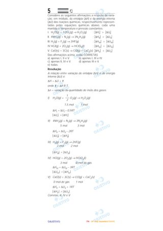 OOOOBBBBJJJJEEEETTTTIIIIVVVVOOOO
5 CCCC
Considere as seguintes afirmações a respeito da varia-
ção, em módulo, da entalpia (∆H) e da energia interna
(∆U) das reações químicas, respectivamente represen-
tadas pelas equações químicas abaixo, cada uma
mantida a temperatura e pressão constantes:
I. H2O(g) + 1/2O2(g) → H2O2(g) ; |∆HI| > |∆UI|
ll. 4NH3(g) + N2(g) → 3N2H4(g) ; |∆HII| < |∆UII|
llI. H2(g) + F2(g) → 2HF(g) ; |∆HIII| > |∆UIII|
IV.HCl(g) + 2O2(g) → HClO4(l) ; |∆HIV| < |∆UIV|
V. CaO(s) + 3C(s) → CO(g) + CaC2(s); |∆HV| > |∆UV|
Das afirmações acima, estão CORRETAS
a) apenas I, II e V. b) apenas I, III e IV.
c) apenas ll, IV e V. d) apenas III e V.
e) todas.
Resolução
A relação entre variação de entalpia (∆H) e da energia
interna (∆U) é:
∆H = ∆U + τ
onde τ = ∆n R T
∆n = variação da quantidade de mols dos gases
I) H2O(g) + O2(g) → H2O2(g)
1,5 mol 1 mol
∆HI = ∆UI – 0,5RT
͉∆UI ͉ > ͉∆HI ͉
II) 4NH3(g) + N2(g) → 3N2H4(g)
5 mol 3 mol
∆HII = ∆UII – 2RT
͉∆UII͉ > ͉∆HII͉
III) H2(g) + F2(g) → 2HF(g)
2 mol 2 mol
͉∆HIII͉ = ͉∆UIII͉
IV) HCl(g) + 2O2(g) → HClO4(l)
3 mol 0 mol de gás
∆HIV = ∆UIV – 3RT
͉∆UIV ͉ > ͉∆HIV ͉
V) CaO(s) + 3C(s) → CO(g) + CaC2(s)
0 mol de gás 1 mol
∆HV = ∆UV + 1RT
͉∆HV ͉ > ͉∆UV ͉
Corretas: II, IV e V
1
–––
2
IIIITTTTAAAA ---- ((((4444ºººº DDDDiiiiaaaa)))) DDDDeeeezzzzeeeemmmmbbbbrrrroooo////2222000000005555
 
