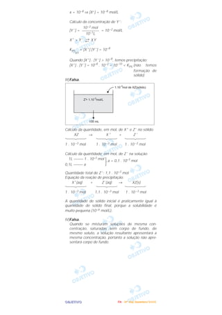 OOOOBBBBJJJJEEEETTTTIIIIVVVVOOOO
x = 10–8 ⇒ [X+] = 10 –8 mol/L
Cálculo da concentração de Y –
:
[Y –
] = = 10 –2 mol/L
X+
+ Y – →← X Y
KPS
XY
= [X +
] [Y –
] = 10–8
Quando [X+
] . [Y –
] > 10–8
, temos precipitação:
[X+
] . [Y –
] = 10–8
. 10–2
= 10–10
< KPS (não temos
formação de
sólido)
III)Falsa.
Cálculo da quantidade, em mol, de X+
e Z–
no sólido:
XZ → X +
+ Z –
1 . 10 –3 mol 1 . 10 –3 mol 1 . 10 –3 mol
Cálculo da quantidade, em mol, de Z –
na solução:
1L ––––– 1 . 10–3 mol
}a = 0,1 . 10–3
mol
0,1L ––––– a
Quantidade total de Z –
: 1,1 . 10–3
mol
Equação da reação de precipitação:
X+
(aq) + Z–
(aq) → XZ(s)
1 . 10 –3 mol 1,1 . 10 –3 mol 1 . 10 –3 mol
A quantidade de sólido inicial é praticamente igual à
quantidade de sólido final, porque a solubilidade é
muito pequena (10–6 mol/L).
IV)Falsa.
Quando se misturam soluções de mesma con-
centração, saturadas sem corpo de fundo, de
mesmo soluto, a solução resultante apresentará a
mesma concentração, portanto a solução não apre-
sentará corpo de fundo.
10–3 mol
–––––––––
10–1L
IIIITTTTAAAA ---- ((((4444ºººº DDDDiiiiaaaa)))) DDDDeeeezzzzeeeemmmmbbbbrrrroooo////2222000000005555
 