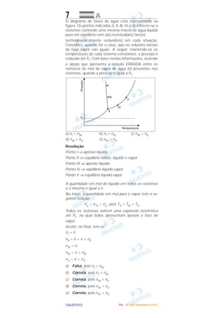 OOOOBBBBJJJJEEEETTTTIIIIVVVVOOOO
7 AAAA
O diagrama de fases da água está representado na
figura. Os pontos indicados (I, ll, llI, IV e V) referem-se a
sistemas contendo uma mesma massa de água líquida
pura em equilíbrio com a(s) eventual(ais) fase(s)
termodinamicamente estável(eis) em cada situação.
Considere, quando for o caso, que os volumes iniciais
da fase vapor são iguais. A seguir, mantendo-se as
temperaturas de cada sistema constantes, a pressão é
reduzida até Pf. Com base nestas informações, assinale
a opção que apresenta a relação ERRADA entre os
números de moI de vapor de água (n) presentes nos
sistemas, quando a pressão é igual a Pf.
a) nI < nIII b) nl < nlV c) nIII < nll
d) nIII < nV e) nlV < nV
Resolução
Ponto I ⇒ apenas líquido
Ponto II ⇒ equilíbrio sólido, líquido e vapor
Ponto III ⇒ apenas líquido
Ponto IV ⇒ equilíbrio líquido-vapor
Ponto V ⇒ equilíbrio líquido-vapor
A quantidade em mol de líquido em todos os sistemas
é a mesma e igual a n.
No início, a quantidade em mol para o vapor tem a se-
guinte relação:
n’V
> n’IV > n’II
, pois TV > TIV > TII
Todos os sistemas sofrem uma expansão isotérmica
até Pf , na qual todos apresentam apenas a fase de
vapor.
Assim, no final, tem-se:
nI = n
nII = n + x + n’II
nIII = n
nIV = n + n’IV
nV = n + n’V
a) Falsa, pois nI = nIII
b) Correta, pois nI < nIV
c) Correta, pois nIII < nII
d) Correta, pois nIII < nV
e) Correta, pois nIV < nV
IIIITTTTAAAA ---- ((((4444ºººº DDDDiiiiaaaa)))) DDDDeeeezzzzeeeemmmmbbbbrrrroooo////2222000000005555
 