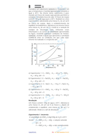 OOOOBBBBJJJJEEEETTTTIIIIVVVVOOOO
8 BBBB
Considere um calorímetro adiabático e isotérmico, em
que a temperatura é mantida rigorosamente constante e
igual a 40°C. No interior deste calorímetro é posi-
cionado um frasco de reação cujas paredes permitem a
completa e imediata troca de calor. O frasco de reação
contém 100 g de água pura a 40°C. Realizam-se cinco
experimentos, adicionando uma massa m1 de um sal X
ao frasco de reação. Após o estabelecimento do
equilíbrio termodinâmico, adiciona-se ao mesmo frasco
uma massa m2 de um sal Y e mede-se a variação de
entalpia de dissolução (∆H). Utilizando estas
informações e as curvas de solubilidade apresentadas
na figura, excluindo quaisquer condições de metaes-
tabilidade, assinale a opção que apresenta a correlação
CORRETA entre as condições em que cada expe-
rimento foi realizado e o respectivo ∆H.
a) Experimento 1: X = KNO3 ; m1 = 60 g; Y = KNO3 ;
m2 = 60 g; ∆H > 0.
b) Experimento 2: X = NaClO3; m1 = 40 g; Y = NaClO3;
m2 = 40 g; ∆H > 0
c) Experimento 3: X = NaCl ; m1 = 10 g; Y = NaCl; m2
= 10 g; ∆H < 0
d) Experimento 4: X = KNO3 ; m1 = 60 g; Y = NaClO3;
m2 = 60 g; ∆H = 0
e) Experimento 5: X = KNO3 ; m1 = 60 g; Y = NH4Cl;
m2= 60 g; ∆H < 0
Resolução
Um frasco contém 100g de água a 40°C. Adiciona-se
uma massa m1 de um sal X ao frasco e, depois de
estabelecido o equilíbrio, uma massa m2 de sal Y é
adicionada. Mede-se o ∆H de dissolução.
Experimento 1. Incorreta:
A solubilidade de KNO3 é 60g/100g de H2O a 40°C
Sendo: X = KNO3 e m1 = 60g → solução saturada
∆H > 0
Y = KNO3 e m2 = 60g → não será dissolvido
IIIITTTTAAAA ---- ((((4444ºººº DDDDiiiiaaaa)))) DDDDeeeezzzzeeeemmmmbbbbrrrroooo////2222000000005555
 