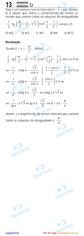 OOOOBBBBJJJJEEEETTTTIIIIVVVVOOOO
13 DDDD
Seja x um número real no intervalo 0 < x < π/2. Assina-
le a opção que indica o comprimento do menor in-
tervalo que contém todas as soluções da desigualdade
tg – ͙ෆ3 sec(x) ≥ 0.
a) π/2 b) π/3 c) π/4 d) π/6 e) π/12
Resolução
Sendo 0 < x < , temos:
.tg ΂ – x΃– ͙ෆෆ3 . ΂cos2 – ΃. sec x ≥ 0 ⇔
⇔ . cotg x – . ΄ – ΅ ≥ 0 ⇔
⇔ . cotg x – . ΄ ΅ ≥ 0 ⇔
⇔ . cotg x ≥ ⇔ cotg x ≥ ͙ෆ3 ⇔
⇔ ≥ ͙ෆ3 ⇔ tg x ≤ ⇔ 0 < x ≤
Assim, o comprimento do menor intervalo que contém
todas as soluções da desigualdade é .
π
–––
6
π
–––
6
͙ෆ3
––––
3
1
––––
tg x
͙ෆ3
––––
2
1
–––
2
cos x
–––-––
2
͙ෆ3
––––––
cos x
1
–––
2
1
–––
2
1 + cos x
–––––––––
2
͙ෆ3
––––––
cos x
1
–––
2
1
––
2
x
΂––΃2
π
––
2
1
––
2
π
–––
2
x 1
΂cos2 –– – –––΃2 2
π
΂––– – x΃2
1
–––
2
IIII TTTT AAAA (((( 3333 ºººº dddd iiii aaaa )))) ---- DDDD eeee zzzz eeee mmmm bbbb rrrr oooo //// 2222 0000 0000 6666
 