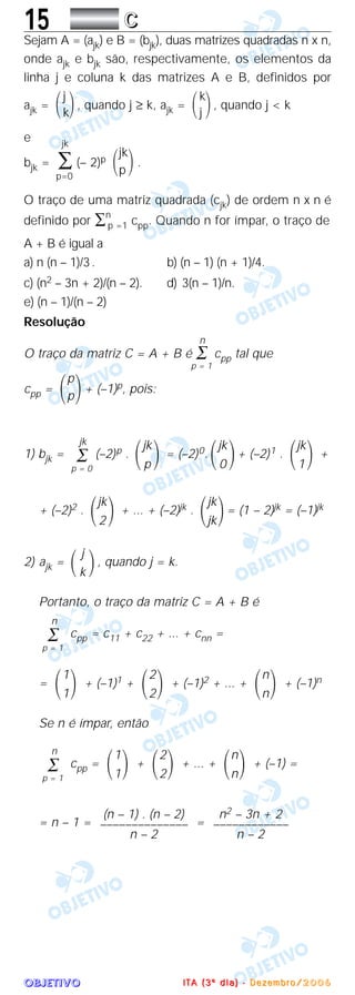 OOOOBBBBJJJJEEEETTTTIIIIVVVVOOOO
15 CCCC
Sejam A = (ajk) e B = (bjk), duas matrizes quadradas n x n,
onde ajk e bjk são, respectivamente, os elementos da
linha j e coluna k das matrizes A e B, definidos por
ajk = , quando j ≥ k, ajk = , quando j < k
e
bjk = (– 2)p .
O traço de uma matriz quadrada (cjk) de ordem n x n é
definido por ∑n
p =1 cpp. Quando n for ímpar, o traço de
A + B é igual a
a) n (n – 1)/3. b) (n – 1) (n + 1)/4.
c) (n2 – 3n + 2)/(n – 2). d) 3(n – 1)/n.
e) (n – 1)/(n – 2)
Resolução
n
O traço da matriz C = A + B é ∑ cpp tal que
p = 1
cpp = + (–1)p, pois:
1) bjk = (–2)p . = (–2)0. + (–2)1 . +
+ (–2)2 . + ... + (–2)jk . = (1 – 2)jk = (–1)jk
2) ajk = , quando j = k.
Portanto, o traço da matriz C = A + B é
cpp = c11 + c22 + ... + cnn =
= + (–1)1 + + (–1)2 + ... + + (–1)n
Se n é ímpar, então
cpp = + + ... + + (–1) =
= n – 1 = =
n2 – 3n + 2
––––––––––––
n – 2
(n – 1) . (n – 2)
––––––––––––––
n – 2
n
΂ ΃n
2
΂ ΃2
1
΂ ΃1
n
∑
p = 1
n
΂ ΃n
2
΂ ΃2
1
΂ ΃1
n
∑
p = 1
j
΂ ΃k
jk
΂ ΃jk
jk
΂ ΃2
jk
΂ ΃1
jk
΂ ΃0
jk
΂ ΃p
jk
∑
p = 0
p
΂ ΃p
jk
΂ ΃p
jk
∑
p=0
k
΂ ΃j
j
΂ ΃k
IIII TTTT AAAA (((( 3333 ºººº dddd iiii aaaa )))) ---- DDDD eeee zzzz eeee mmmm bbbb rrrr oooo //// 2222 0000 0000 6666
 