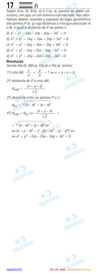 OOOOBBBBJJJJEEEETTTTIIIIVVVVOOOO
17 AAAA
Sejam A:(a, 0), B:(0, a) e C:(a, a), pontos do plano car-
tesiano, em que a é um número real não nulo. Nas alter-
nativas abaixo, assinale a equação do lugar geométrico
dos pontos P:(x, y) cuja distância à reta que passa por A
e B, é igual à distância de P ao ponto C.
a) x2 + y2 – 2xy – 2ax – 2ay + 3a2 = 0
b) x2 + y2 + 2xy + 2ax + 2ay + 3a2 = 0
c) x2 + y2 – 2xy + 2ax + 2ay + 3a2 = 0
d) x2 + y2 – 2xy – 2ax – 2ay – 3a2 = 0
e) x2 + y2 + 2xy – 2ax – 2ay – 3a2 = 0
Resolução
Sendo A(a;0), B(0;a), C(a;a) e P(x;y), temos:
1º) reta AB: + = 1 ⇔ x + y – a = 0
2º) distância de P à reta AB:
dP,AB =
3º) distância entre os pontos P e C:
dP,C = (x – a)2 + (y – a)2
4º) dP,AB = dP,C ⇒ =
= (x – a)2 + (y – a)2 ⇔
⇔ (x + y – a)2 = 2 . [(x – a)2 + (y – a)2] ⇔
⇔ x2 + y2 – 2xy – 2ax – 2ay + 3a2 = 0
͉x + y – a͉
––––––––––––
͙ළළ2
͉x + y – a͉
––––––––––––
͙ළළ2
y
–––
a
x
–––
a
IIII TTTT AAAA (((( 3333 ºººº dddd iiii aaaa )))) ---- DDDD eeee zzzz eeee mmmm bbbb rrrr oooo //// 2222 0000 0000 6666
 